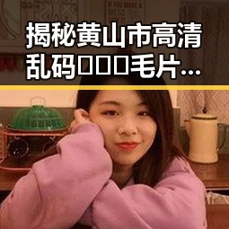 揭秘黄山市高清乱码🔞❌♋毛片免费版的现状与发展