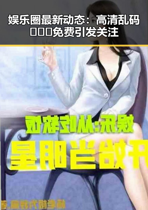 娱乐圈最新动态：高清乱码🔞❌♋免费引发关注