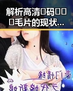 解析高清🈚码🔞❌♋毛片的现状与影响