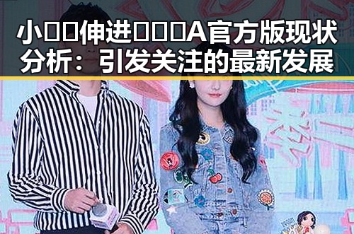 小🐔🐔伸进🈲🔞🔞A官方版现状分析：引发关注的最新发展