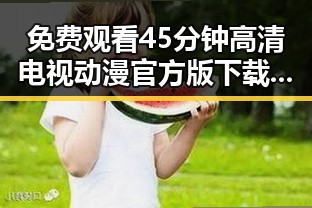免费观看45分钟高清电视动漫官方版下载免费版：全面介绍与资源获取