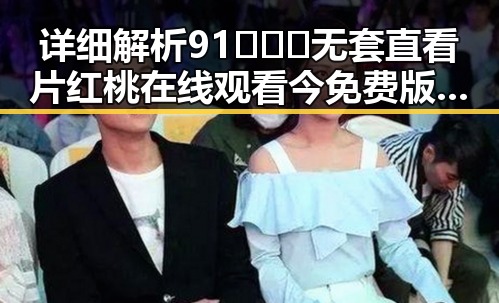 详细解析91❌❌❌无套直看片红桃在线观看今免费版官方版的现状与发展