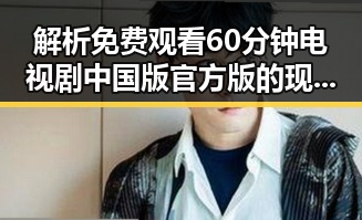 解析 免费观看60分钟电视剧中国版官方版的现象与背后反差