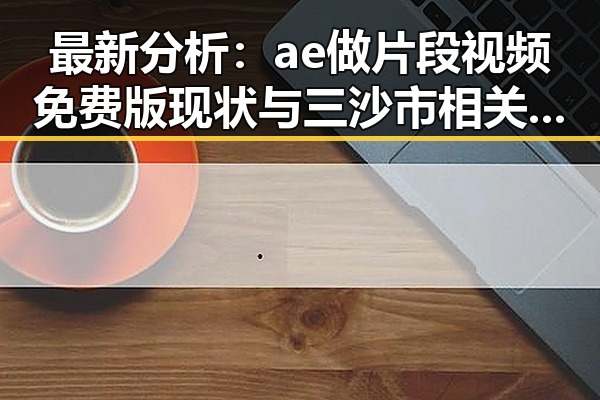 最新分析：ae做片段视频免费版现状与三沙市相关应用