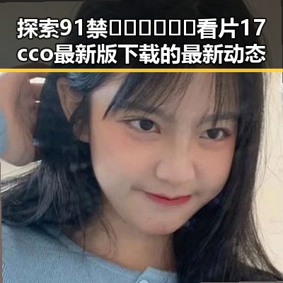 探索91禁🍆🍑🔞❌❌❌看片17cco最新版下载的最新动态