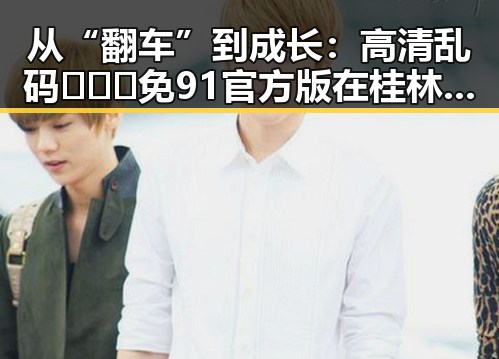 从“翻车”到成长：高清乱码🔞❌♋免91官方版在桂林市的最新动态