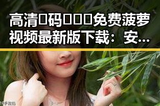 高清🈚码🔞❌♋免费菠萝视频最新版下载：安全便捷的观看体验