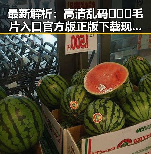 最新解析：高清乱码🔞❌♋毛片入口官方版正版下载现状与风险
