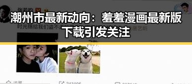 潮州市最新动向：羞羞漫画最新版下载引发关注