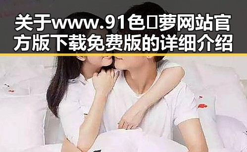 关于www.91色😍萝网站官方版下载免费版的详细介绍