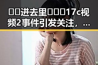 🔞🍌进去里❌❌❌17c视频2事件引发关注，绵阳市相关平台暂停传播