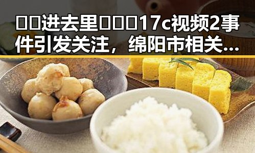 🔞🍌进去里❌❌❌17c视频2事件引发关注，绵阳市相关平台暂停传播