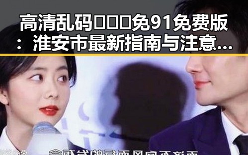 高清乱码🔞❌♋免91免费版：淮安市最新指南与注意事项