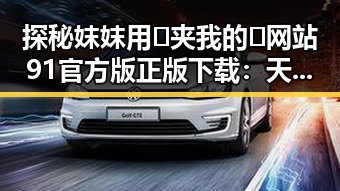 探秘妺妺用🐻夹我的🍌网站91官方版正版下载：天津市用户的最新选择
