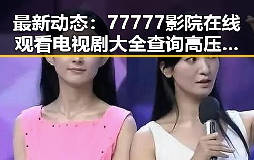 最新动态：77777影院在线观看电视剧大全查询高压官方版现已上线