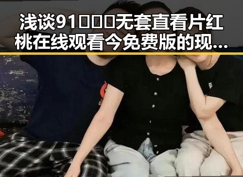 浅谈91❌❌❌无套直看片红桃在线观看今免费版的现状与讨论