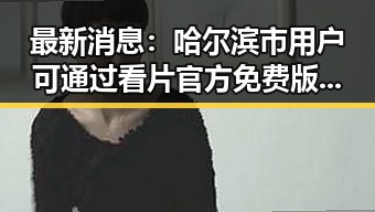 最新消息：哈尔滨市用户可通过看片官方免费版免费观看高清视频