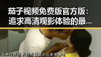 茄子视频免费版官方版：追求高清观影体验的最新选择