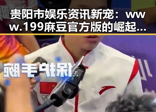 贵阳市娱乐资讯新宠：www.199麻豆官方版的崛起与反差
