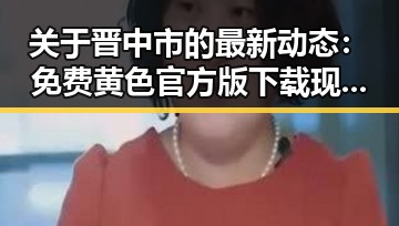 关于晋中市的最新动态：免费黄色官方版下载现状分析
