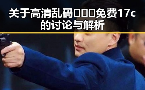 关于高清乱码🔞❌♋免费17c的讨论与解析