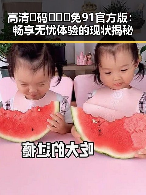 高清🈚码🔞❌♋免91官方版：畅享无忧体验的现状揭秘