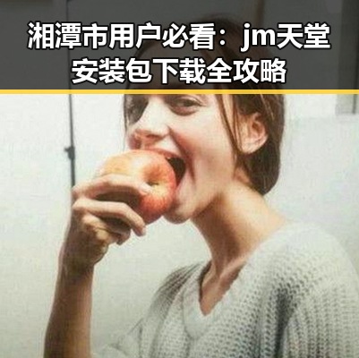 湘潭市用户必看：jm天堂安装包下载全攻略