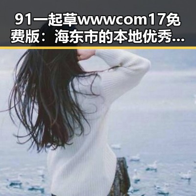 91 一起草wwwcom17免费版：海东市的本地优秀资源推荐