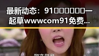 最新动态：91🍆🍑🔞❌❌❌一起草wwwcom91免费版下载引发关注