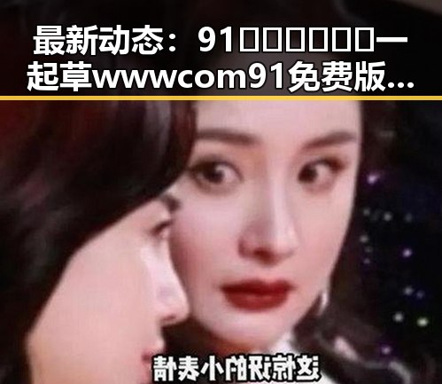最新动态：91🍆🍑🔞❌❌❌一起草wwwcom91免费版下载引发关注