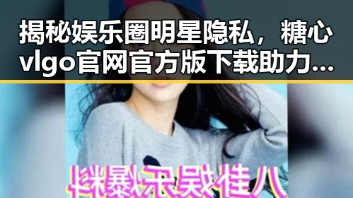 揭秘娱乐圈明星隐私，糖心vlgo官网官方版下载助力内容创新