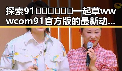 探索91🍆🍑🔞❌❌❌一起草wwwcom91官方版的最新动态与安全体验