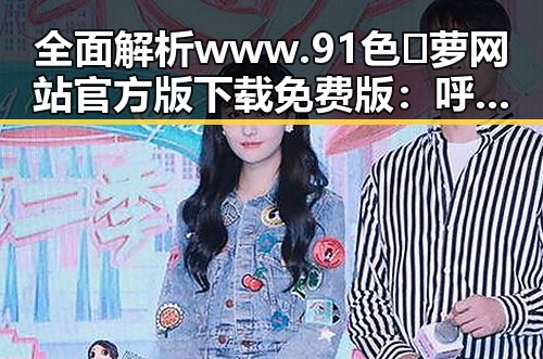 全面解析 www.91色😍萝网站官方版下载免费版：呼和浩特市用户必看指南