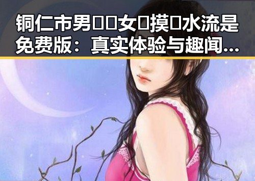 铜仁市男🍌❌女🍑摸🐻水流是免费版：真实体验与趣闻分享