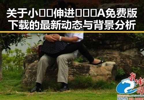 关于小🐔🐔伸进🈲🔞🔞A免费版下载的最新动态与背景分析