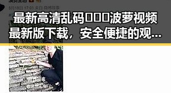 最新高清乱码🔞❌♋波萝视频最新版下载，安全便捷的观看体验