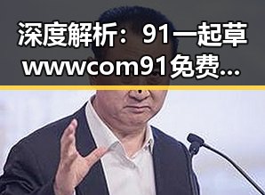 深度解析：91 一起草wwwcom91免费版在信阳市的应用与发展
