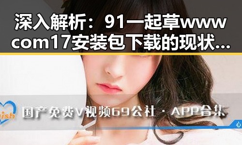 深入解析：91 一起草wwwcom17安装包下载的现状与发展