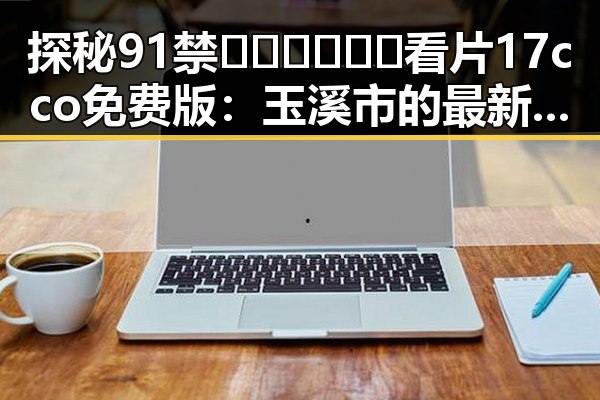 探秘91禁🍆🍑🔞❌❌❌看片17cco免费版：玉溪市的最新动态