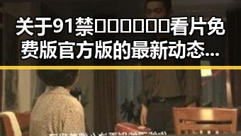 关于91禁🍆🍑🔞❌❌❌看片免费版官方版的最新动态解析