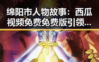 绵阳市人物故事：西瓜视频免费免费版引领本地娱乐新潮流