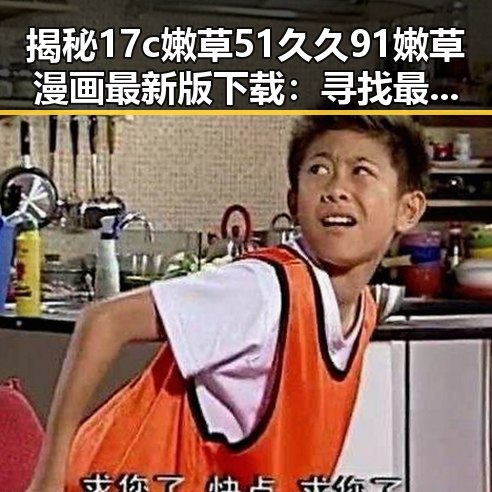 揭秘17c嫩草51久久91嫩草漫画最新版下载：寻找最佳体验指南