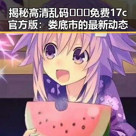 揭秘高清乱码🔞❌♋免费17c官方版：娄底市的最新动态