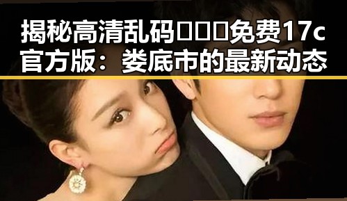 揭秘高清乱码🔞❌♋免费17c官方版：娄底市的最新动态
