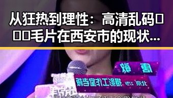 从狂热到理性：高清乱码🔞❌♋毛片在西安市的现状与反思