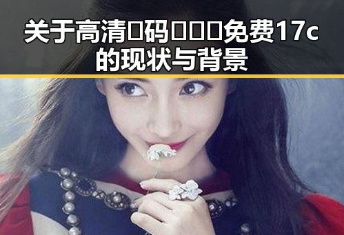 关于高清🈚码🔞❌♋免费17c的现状与背景