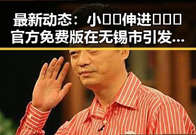 最新动态：小🐔🐔伸进🈲🔞🔞官方免费版在无锡市引发关注