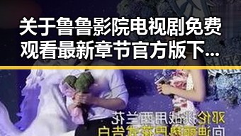 关于鲁鲁影院电视剧免费观看最新章节官方版下载的详细介绍