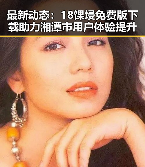 最新动态：18馃埐免费版下载助力湘潭市用户体验提升