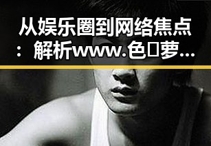 从娱乐圈到网络焦点：解析www.色😍萝网站17c的持续影响力